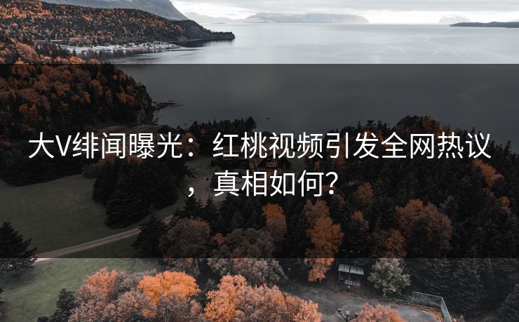 大V绯闻曝光:红桃视频引发全网热议,真相如何?