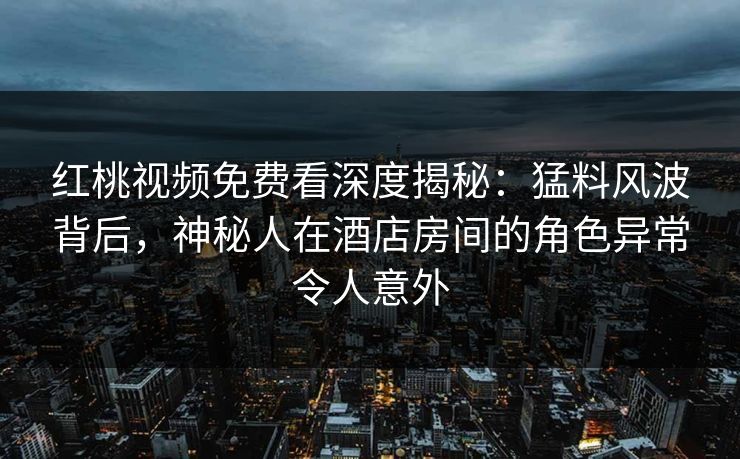 红桃视频免费看深度揭秘：猛料风波背后，神秘人在酒店房间的角色异常令人意外