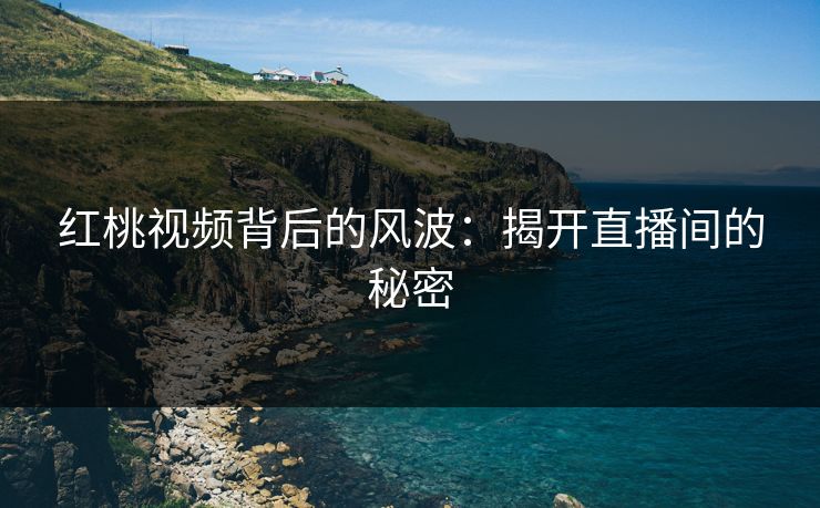 红桃视频背后的风波:揭开直播间的秘密