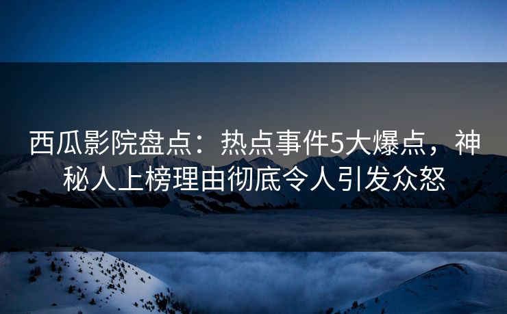 西瓜影院盘点：热点事件5大爆点，神秘人上榜理由彻底令人引发众怒