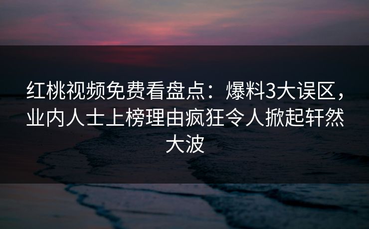 红桃视频免费看盘点：爆料3大误区，业内人士上榜理由疯狂令人掀起轩然大波