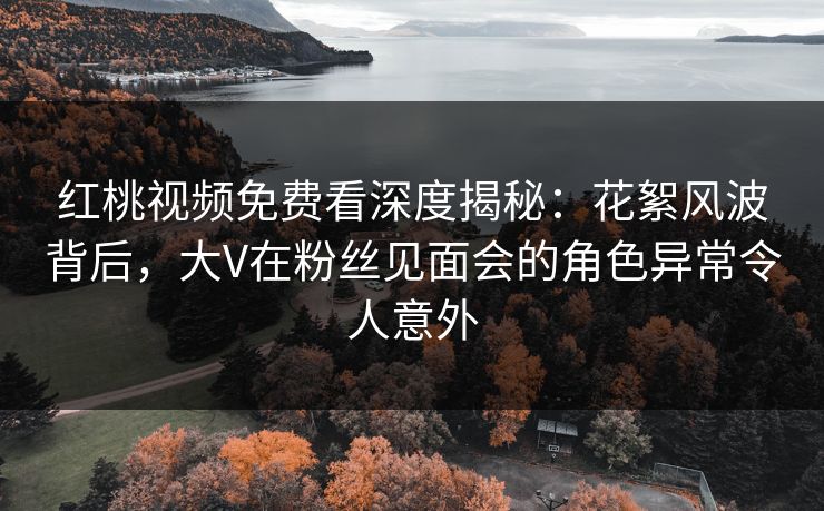 红桃视频免费看深度揭秘：花絮风波背后，大V在粉丝见面会的角色异常令人意外