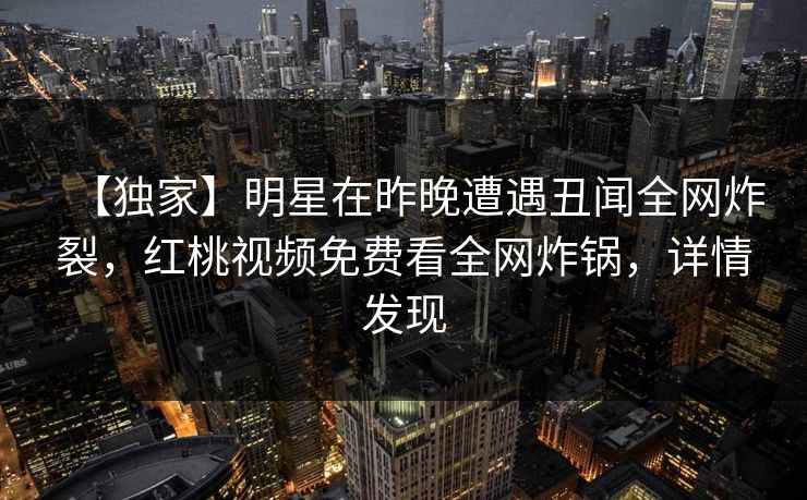 【独家】明星在昨晚遭遇丑闻全网炸裂，红桃视频免费看全网炸锅，详情发现