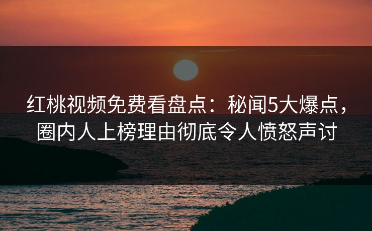 红桃视频免费看盘点：秘闻5大爆点，圈内人上榜理由彻底令人愤怒声讨