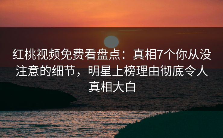 红桃视频免费看盘点：真相7个你从没注意的细节，明星上榜理由彻底令人真相大白