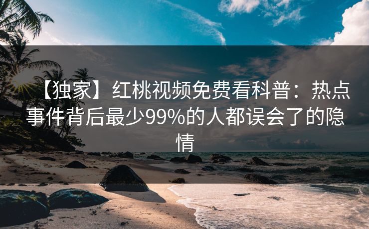 【独家】红桃视频免费看科普：热点事件背后最少99%的人都误会了的隐情