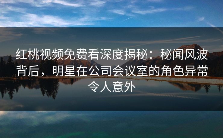红桃视频免费看深度揭秘：秘闻风波背后，明星在公司会议室的角色异常令人意外