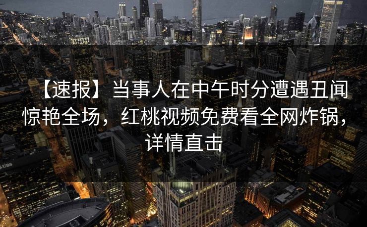 【速报】当事人在中午时分遭遇丑闻惊艳全场，红桃视频免费看全网炸锅，详情直击