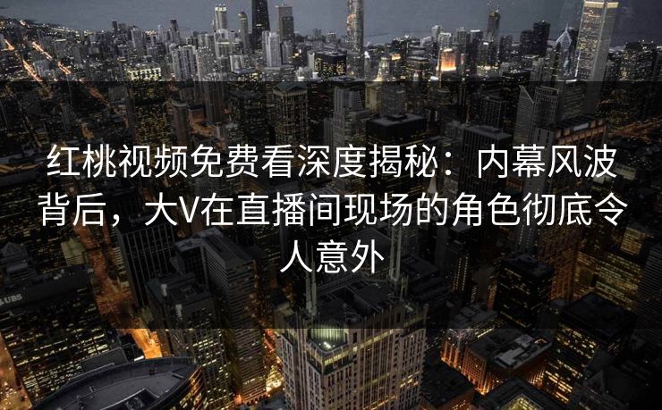 红桃视频免费看深度揭秘：内幕风波背后，大V在直播间现场的角色彻底令人意外
