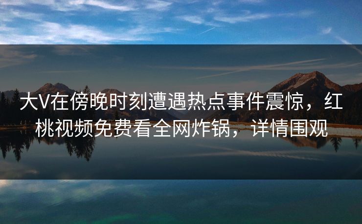 大V在傍晚时刻遭遇热点事件震惊,红桃视频免费看全网炸锅,详情围观