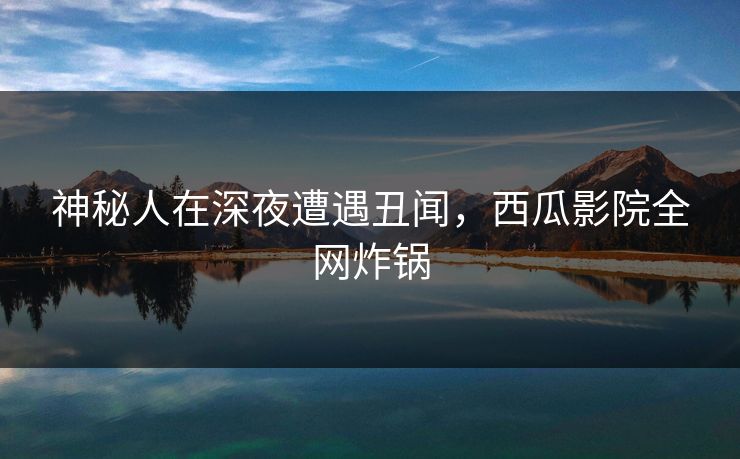 神秘人在深夜遭遇丑闻，西瓜影院全网炸锅