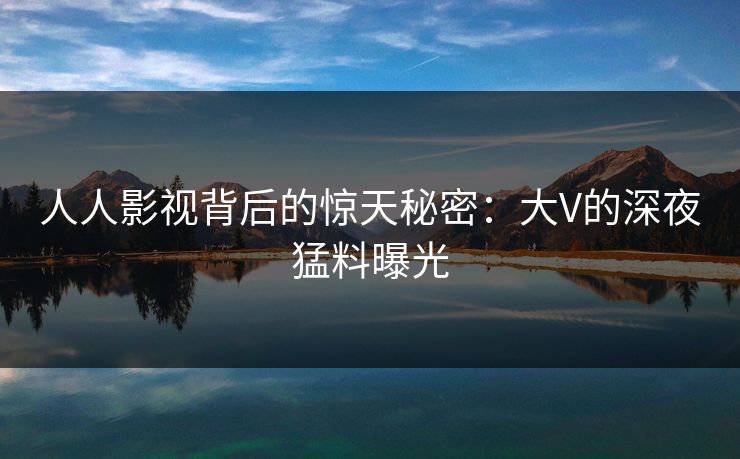 人人影视背后的惊天秘密：大V的深夜猛料曝光