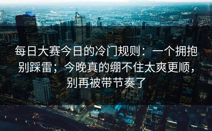 每日大赛今日的冷门规则：一个拥抱别踩雷；今晚真的绷不住太爽更顺，别再被带节奏了